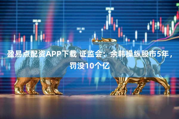 盈易点配资APP下载 证监会：余韩操纵股市5年，罚没10个亿