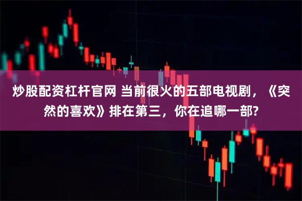 炒股配资杠杆官网 当前很火的五部电视剧，《突然的喜欢》排在第三，你在追哪一部?