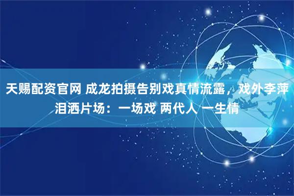天赐配资官网 成龙拍摄告别戏真情流露，戏外李萍泪洒片场：一场戏 两代人 一生情