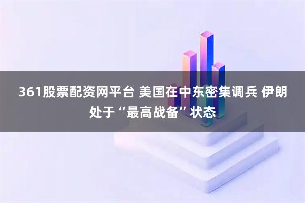 361股票配资网平台 美国在中东密集调兵 伊朗处于“最高战备”状态