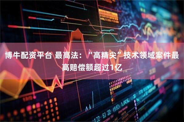 博牛配资平台 最高法：“高精尖”技术领域案件最高赔偿额超过1亿