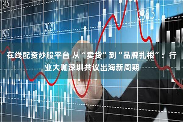 在线配资炒股平台 从“卖货”到“品牌扎根”：行业大咖深圳共议出海新周期