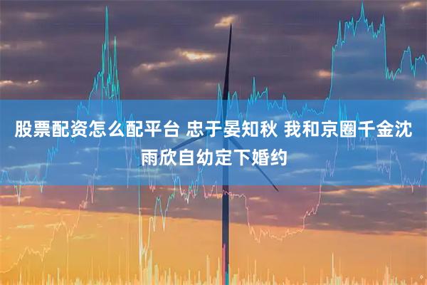 股票配资怎么配平台 忠于晏知秋 我和京圈千金沈雨欣自幼定下婚约
