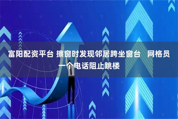 富阳配资平台 擦窗时发现邻居跨坐窗台   网格员一个电话阻止跳楼