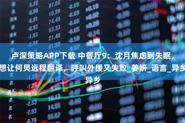 卢深策略APP下载 中餐厅9：沈月焦虑到失眠，想让何炅远程翻译，呼叫外援又失败_姜妍_语言_异乡
