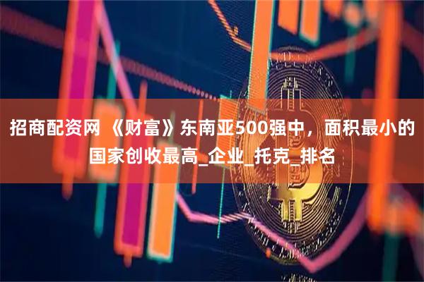 招商配资网 《财富》东南亚500强中，面积最小的国家创收最高_企业_托克_排名