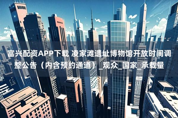 富兴配资APP下载 凌家滩遗址博物馆开放时间调整公告（内含预约通道）_观众_国家_承载量