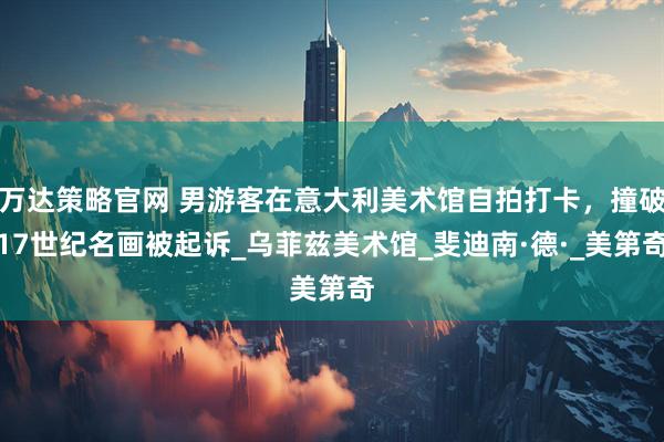 万达策略官网 男游客在意大利美术馆自拍打卡，撞破17世纪名画被起诉_乌菲兹美术馆_斐迪南·德·_美第奇