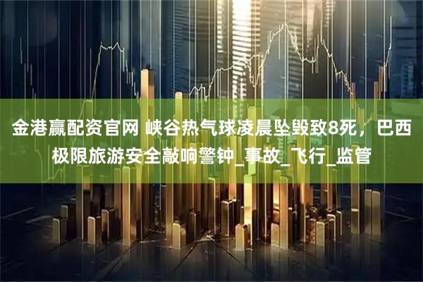 金港赢配资官网 峡谷热气球凌晨坠毁致8死，巴西极限旅游安全敲响警钟_事故_飞行_监管