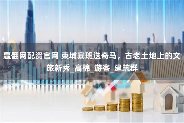赢翻网配资官网 柬埔寨班迭奇马，古老土地上的文旅新秀_高棉_游客_建筑群