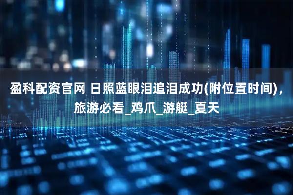 盈科配资官网 日照蓝眼泪追泪成功(附位置时间)，旅游必看_鸡爪_游艇_夏天