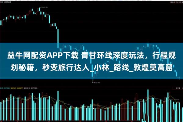 益牛网配资APP下载 青甘环线深度玩法，行程规划秘籍，秒变旅行达人_小林_路线_敦煌莫高窟