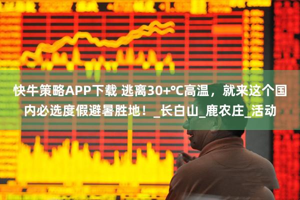 快牛策略APP下载 逃离30+℃高温，就来这个国内必选度假避暑胜地！_长白山_鹿农庄_活动