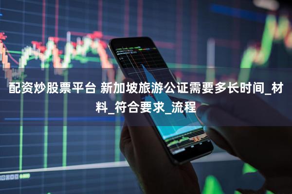 配资炒股票平台 新加坡旅游公证需要多长时间_材料_符合要求_流程