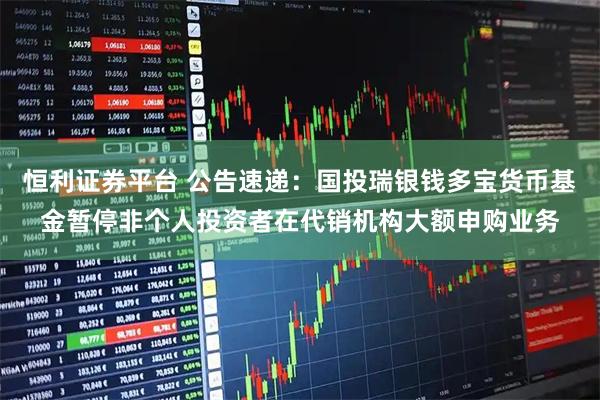 恒利证券平台 公告速递：国投瑞银钱多宝货币基金暂停非个人投资者在代销机构大额申购业务