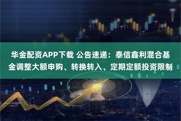 华金配资APP下载 公告速递：泰信鑫利混合基金调整大额申购、转换转入、定期定额投资限制