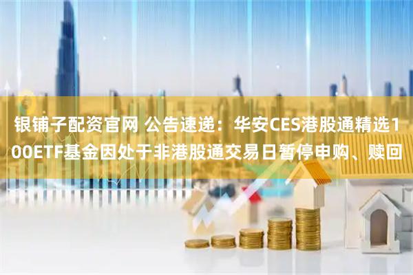银铺子配资官网 公告速递：华安CES港股通精选100ETF基金因处于非港股通交易日暂停申购、赎回