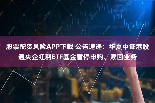 股票配资风险APP下载 公告速递：华夏中证港股通央企红利ETF基金暂停申购、赎回业务