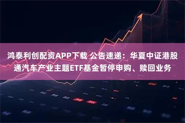 鸿泰利创配资APP下载 公告速递：华夏中证港股通汽车产业主题ETF基金暂停申购、赎回业务