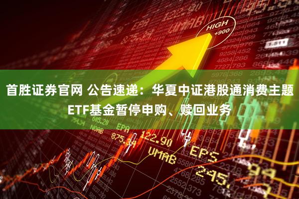 首胜证券官网 公告速递：华夏中证港股通消费主题ETF基金暂停申购、赎回业务