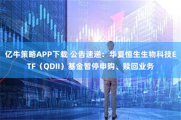 亿牛策略APP下载 公告速递：华夏恒生生物科技ETF（QDII）基金暂停申购、赎回业务