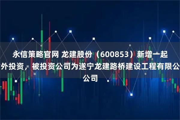 永信策略官网 龙建股份（600853）新增一起对外投资，被投资公司为遂宁龙建路桥建设工程有限公司