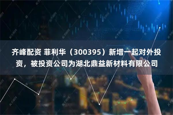 齐峰配资 菲利华（300395）新增一起对外投资，被投资公司为湖北鼎益新材料有限公司