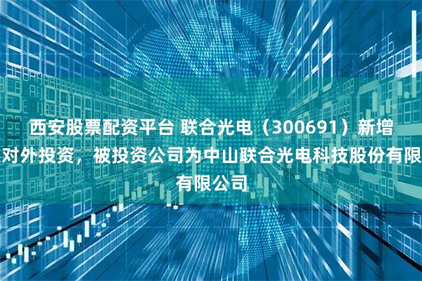西安股票配资平台 联合光电（300691）新增一起对外投资，被投资公司为中山联合光电科技股份有限公司