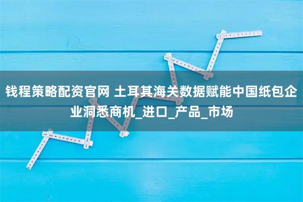 钱程策略配资官网 土耳其海关数据赋能中国纸包企业洞悉商机_进口_产品_市场