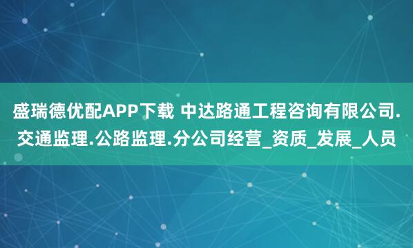 盛瑞德优配APP下载 中达路通工程咨询有限公司.交通监理.公路监理.分公司经营_资质_发展_人员