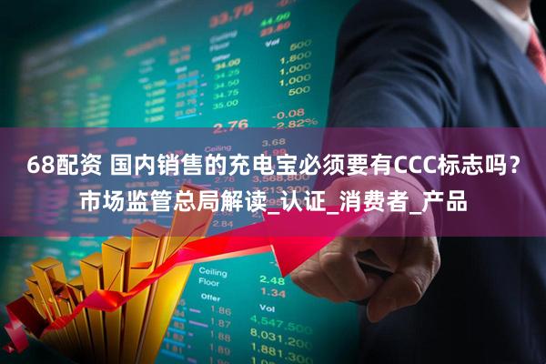 68配资 国内销售的充电宝必须要有CCC标志吗？市场监管总局解读_认证_消费者_产品