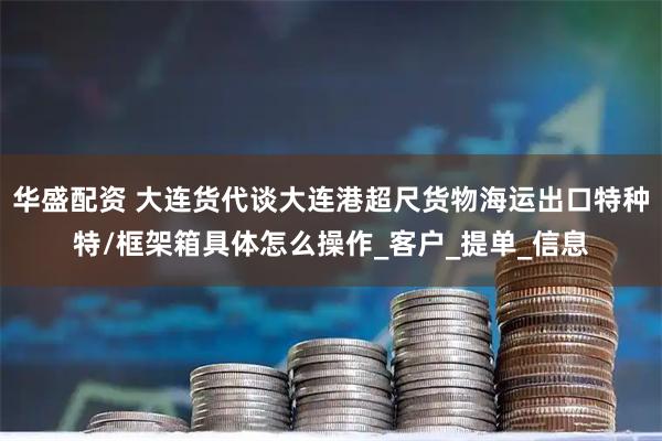 华盛配资 大连货代谈大连港超尺货物海运出口特种特/框架箱具体怎么操作_客户_提单_信息