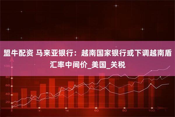 盟牛配资 马来亚银行：越南国家银行或下调越南盾汇率中间价_美国_关税