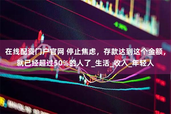在线配资门户官网 停止焦虑，存款达到这个金额，就已经超过50%的人了_生活_收入_年轻人