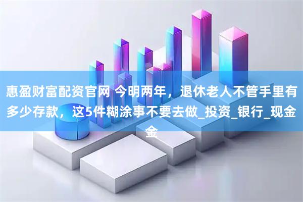 惠盈财富配资官网 今明两年，退休老人不管手里有多少存款，这5件糊涂事不要去做_投资_银行_现金