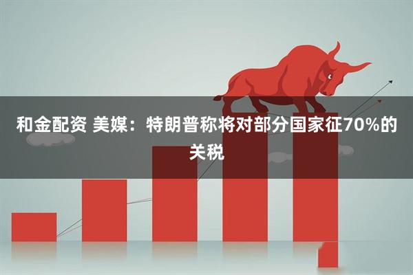 和金配资 美媒：特朗普称将对部分国家征70%的关税