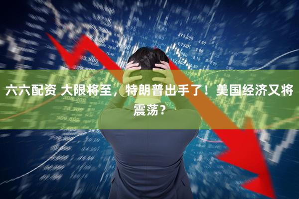 六六配资 大限将至，特朗普出手了！美国经济又将震荡？