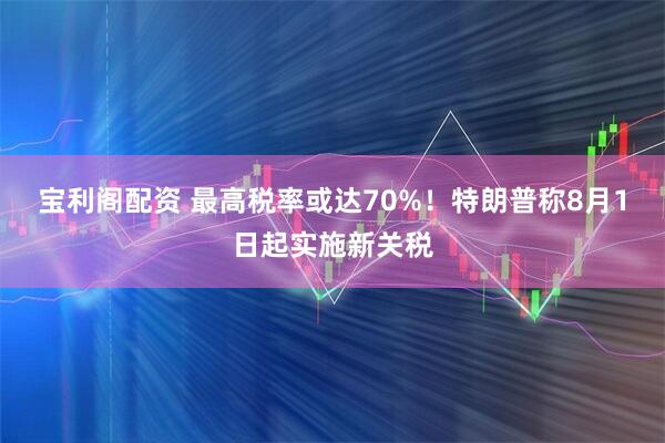 宝利阁配资 最高税率或达70%！特朗普称8月1日起实施新关税