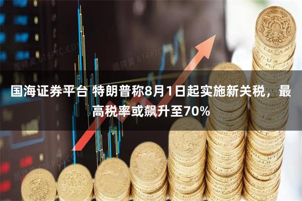 国海证券平台 特朗普称8月1日起实施新关税，最高税率或飙升至70%
