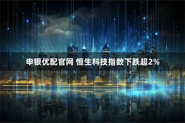 申银优配官网 恒生科技指数下跌超2%