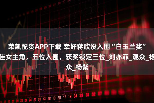 荣凯配资APP下载 幸好蒋欣没入围“白玉兰奖”最佳女主角，五位入围，获奖锁定三位_刘亦菲_观众_杨紫