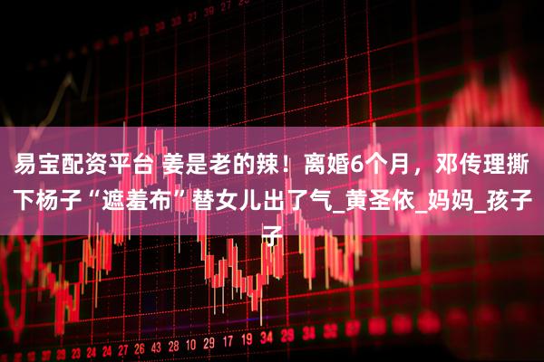 易宝配资平台 姜是老的辣！离婚6个月，邓传理撕下杨子“遮羞布”替女儿出了气_黄圣依_妈妈_孩子
