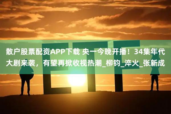 散户股票配资APP下载 央一今晚开播！34集年代大剧来袭，有望再掀收视热潮_柳钧_淬火_张新成
