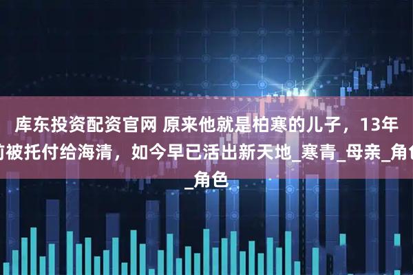 库东投资配资官网 原来他就是柏寒的儿子，13年前被托付给海清，如今早已活出新天地_寒青_母亲_角色