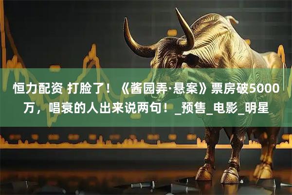 恒力配资 打脸了！《酱园弄·悬案》票房破5000万，唱衰的人出来说两句！_预售_电影_明星