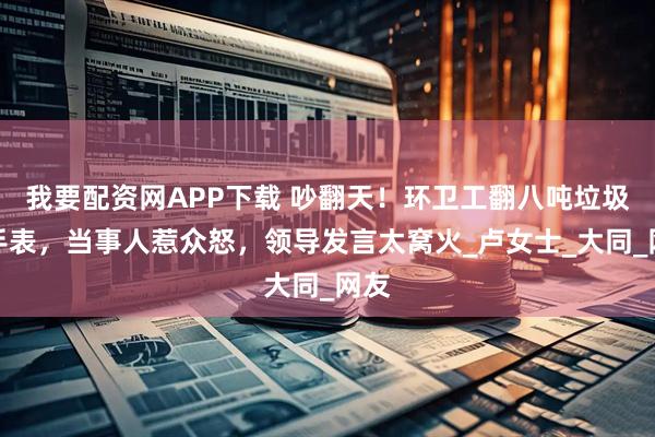 我要配资网APP下载 吵翻天！环卫工翻八吨垃圾找手表，当事人惹众怒，领导发言太窝火_卢女士_大同_网友