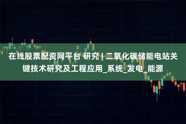在线股票配资网平台 研究 | 二氧化碳储能电站关键技术研究及工程应用_系统_发电_能源