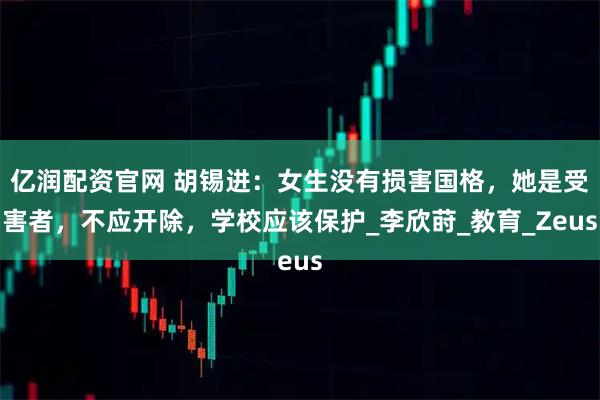 亿润配资官网 胡锡进：女生没有损害国格，她是受害者，不应开除，学校应该保护_李欣莳_教育_Zeus