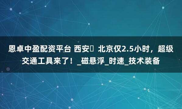 恩卓中盈配资平台 西安⇌北京仅2.5小时，超级交通工具来了！_磁悬浮_时速_技术装备