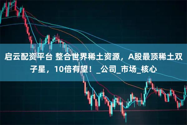 启云配资平台 整合世界稀土资源，A股最顶稀土双子星，10倍有望！_公司_市场_核心
